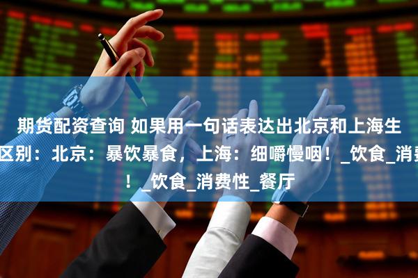 期货配资查询 如果用一句话表达出北京和上海生活文化的区别：北京：暴饮暴食，上海：细嚼慢咽！_饮食_消费性_餐厅