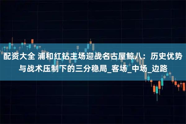 配资大全 浦和红钻主场迎战名古屋鲸八：历史优势与战术压制下的三分稳局_客场_中场_边路