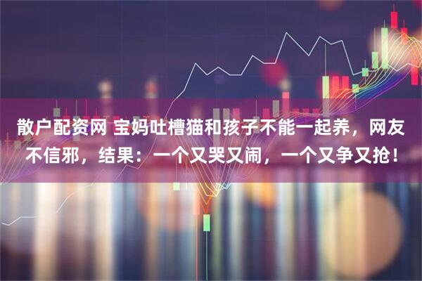 散户配资网 宝妈吐槽猫和孩子不能一起养，网友不信邪，结果：一个又哭又闹，一个又争又抢！