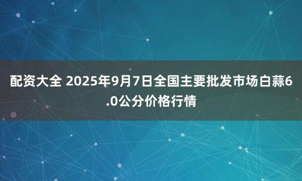 配资大全 2025年9月7日全国主要批发市场白蒜6.0公分价格行情