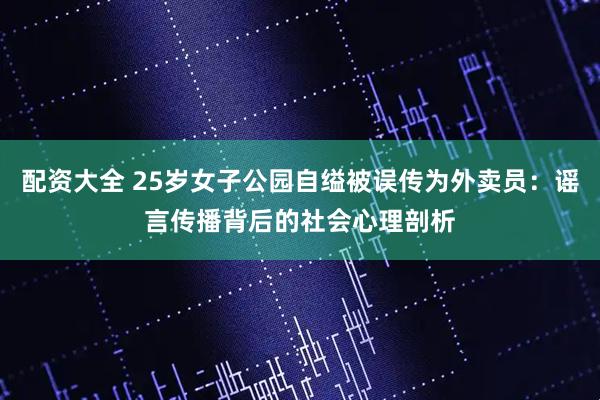 配资大全 25岁女子公园自缢被误传为外卖员：谣言传播背后的社会心理剖析