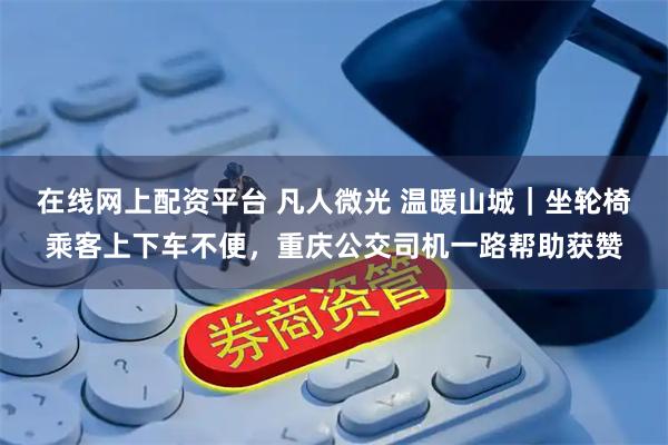 在线网上配资平台 凡人微光 温暖山城｜坐轮椅乘客上下车不便，重庆公交司机一路帮助获赞