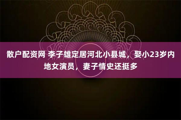 散户配资网 李子雄定居河北小县城，娶小23岁内地女演员，妻子情史还挺多