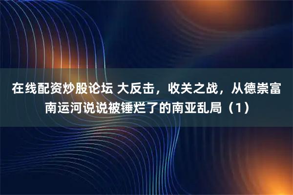 在线配资炒股论坛 大反击，收关之战，从德崇富南运河说说被锤烂了的南亚乱局（1）