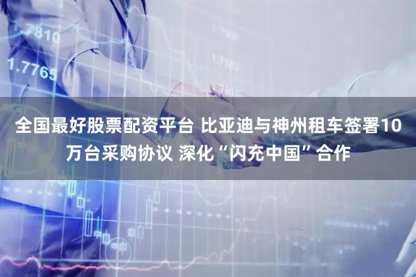 全国最好股票配资平台 比亚迪与神州租车签署10万台采购协议 深化“闪充中国”合作