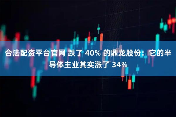 合法配资平台官网 跌了 40% 的鼎龙股份：它的半导体主业其实涨了 34%